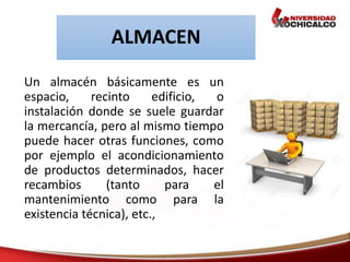 ALMACEN
Un almacén básicamente es un
espacio, recinto edificio, o
instalación donde se suele guardar
la mercancía, pero al mismo tiempo
puede hacer otras funciones, como
por ejemplo el acondicionamiento
de productos determinados, hacer
recambios (tanto para el
mantenimiento como para la
existencia técnica), etc.,
 