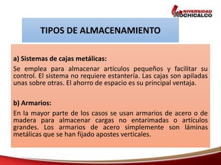 a) Sistemas de cajas metálicas:
Se emplea para almacenar artículos pequeños y facilitar su
control. El sistema no requiere estantería. Las cajas son apiladas
unas sobre otras. El ahorro de espacio es su principal ventaja.
b) Armarios:
En la mayor parte de los casos se usan armarios de acero o de
madera para almacenar cargas no entarimadas o artículos
grandes. Los armarios de acero simplemente son láminas
metálicas que se han fijado apostes verticales.
TIPOS DE ALMACENAMIENTO
 