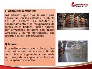 e) Anaqueles o estantes:
Los artículos que más se usan para
almacenar son los estantes. El objeto
de los estantes es facilitar el
almacenamiento y la recuperación de
cargas en la bodega. Suelen hacerse
con armazones de acero con postes
verticales y barras horizontales que
soportan cargas, con resistencia
f) Tarimas:
Este método consiste en colocar sobre
una tarima las mercancías a fin de
construir una carga unitaria que pueda
ser transportada y apilada con la ayuda
de un aparato mecánico.
 