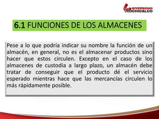 Pese a lo que podría indicar su nombre la función de un
almacén, en general, no es el almacenar productos sino
hacer que estos circulen. Excepto en el caso de los
almacenes de custodia a largo plazo, un almacén debe
tratar de conseguir que el producto dé el servicio
esperado mientras hace que las mercancías circulen lo
más rápidamente posible.
 