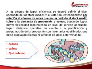 A los efectos de lograr eficiencia, se deberá definir el nivel
adecuado de los stock medios y su rotación, entendiéndose por
rotación el número de veces que en un período el stock medio
cubre a la demanda de producción o ventas, buscando lograr
mayor flexibilidad manteniendo un nivel de servicio adecuado,
lograr eficiencia operativa en cuanto a la planificación y
programación de la producción con inventarios equilibrados que
no se produzcan excesos ni defectos de stock determinando:
• cuándo
• cuánto
• Qué ordenar.
 