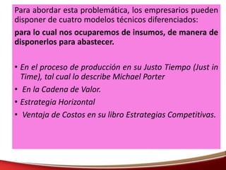 Para abordar esta problemática, los empresarios pueden
disponer de cuatro modelos técnicos diferenciados:
para lo cual nos ocuparemos de insumos, de manera de
disponerlos para abastecer.
• En el proceso de producción en su Justo Tiempo (Just in
Time), tal cual lo describe Michael Porter
• En la Cadena de Valor.
• Estrategia Horizontal
• Ventaja de Costos en su libro Estrategias Competitivas.
 