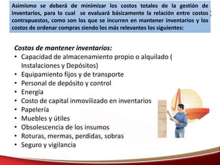 Asimismo se deberá de minimizar los costos totales de la gestión de
inventarios, para lo cual se evaluará básicamente la relación entre costos
contrapuestos, como son los que se incurren en mantener inventarios y los
costos de ordenar compras siendo los más relevantes los siguientes:
Costos de mantener inventarios:
• Capacidad de almacenamiento propio o alquilado (
Instalaciones y Depósitos)
• Equipamiento fijos y de transporte
• Personal de depósito y control
• Energía
• Costo de capital inmovilizado en inventarios
• Papelería
• Muebles y útiles
• Obsolescencia de los insumos
• Roturas, mermas, perdidas, sobras
• Seguro y vigilancia
 