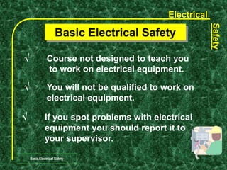 Electrical
Safety
Basic Electrical Safety
 Course not designed to teach you
to work on electrical equipment.
Basic Electrical Safety
 You will not be qualified to work on
electrical equipment.
 If you spot problems with electrical
equipment you should report it to
your supervisor.
 