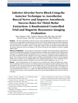 ANESTHESIA/TMJ DYSFUNCTION/FACIAL PAIN
Inferior Alveolar Nerve Block Using the
Anterior Technique to Anesthetize
Buccal Nerve and Improve Anesthesia
Success Rates for Third Molar
Extraction: A Randomized Controlled
Trial and Magnetic Resonance Imaging
Evaluation
Shota Tsukimoto, DDS,* Yoshihiro Takasugi, DDS, PhD,y Risa Aoki, DDS,z
Motoshi Kimura, DDS, PhD,x and Tatsuo Konishi, MPhil (Health Sci)jj
Purpose: The lack of anesthesia to the buccal nerve and an insufficient volume of anesthetic have been
reported to be responsible for failed inferior alveolar nerve blocks (IANBs) using the Halsted approach
(conventional IANB). We aimed to determine the extent of anesthesia in the buccal nerve innervation
area and evaluate the anesthetic efficacy of injecting a larger volume of anesthetic during IANB using
the anterior approach (anterior technique) in the clinical setting and with magnetic resonance imaging
(MRI) analysis.
Patients and Methods: The prospective randomized controlled trial included patients scheduled for
removal of a mandibular third molar. The primary predictor variables were the approach for IANB (anterior
technique vs conventional IANB) and anesthetic dose (1.8 vs 2.7 mL). The primary outcome variables were
the extent of anesthesia and the anesthesia success rate, defined as completion without additional anes-
thesia. The secondary outcome variable was the anesthetic drug distribution related to the pterygoman-
dibular space measured on T2-weighted MRI scans. Statistical independence of the anesthesia success
rate among the primary predictor variables was tested with statistical significance set at P #.05.
Results: A total of 108 patients and 10 volunteers were enrolled in the clinical and MRI studies, respec-
tively. Anesthesia of the buccal nerve was evident in patients receiving the anterior technique with 2.7 mL
of anesthetic. The success rate of the anterior technique with 2.7 mL of anesthetic (96%) was greater than
that with 1.8 mL of anesthetic (67%; P = .0113), and increasing the dose had no effect on the efficacy of
conventional IANB (78% vs 81%; P = 1.000). The MRI study showed that the anesthetic was distributed
over the anterior surface of the temporalis tendon and in the pterygomandibular space after the anterior
technique.
*Research Associate, Department of Anesthesiology, Kindai
University Faculty of Medicine, Osaka, Japan.
yAssistant Professor, Department of Anesthesiology, Kindai
University Faculty of Medicine, Osaka, Japan.
zResearch Associate, Department of Anesthesiology, Kindai
University Faculty of Medicine, Osaka, Japan.
xAssistant Professor, Department of Oral Surgery, Osaka Medical
College, Osaka, Japan.
jjRadiological Technologist, Department of Radiology, Kindai
University Hospital, Osaka, Japan.
Conflict of Interest Disclosures: None of the authors have any
relevant financial relationship(s) with a commercial interest.
Address correspondence and reprint requests to Dr Takasugi:
Department of Anesthesiology, Kindai University Faculty of Medi-
cine, 377-2 Ohno-higashi, Osaka-sayama, Osaka 589-8511, Japan;
e-mail: dzc01654@nifty.com
Received January 23 2019
Accepted April 17 2019
Ó 2019 American Association of Oral and Maxillofacial Surgeons
0278-2391/19/30452-5
https://doi.org/10.1016/j.joms.2019.04.021
1
 