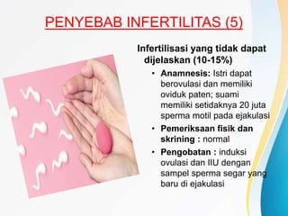 PENYEBAB INFERTILITAS (5)
Infertilisasi yang tidak dapat
dijelaskan (10-15%)
• Anamnesis: Istri dapat
berovulasi dan memiliki
oviduk paten; suami
memiliki setidaknya 20 juta
sperma motil pada ejakulasi
• Pemeriksaan fisik dan
skrining : normal
• Pengobatan : induksi
ovulasi dan IIU dengan
sampel sperma segar yang
baru di ejakulasi
 