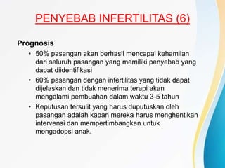 PENYEBAB INFERTILITAS (6)
Prognosis
• 50% pasangan akan berhasil mencapai kehamilan
dari seluruh pasangan yang memiliki penyebab yang
dapat diidentifikasi
• 60% pasangan dengan infertilitas yang tidak dapat
dijelaskan dan tidak menerima terapi akan
mengalami pembuahan dalam waktu 3-5 tahun
• Keputusan tersulit yang harus duputuskan oleh
pasangan adalah kapan mereka harus menghentikan
intervensi dan mempertimbangkan untuk
mengadopsi anak.
 