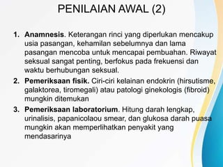 PENILAIAN AWAL (2)
1. Anamnesis. Keterangan rinci yang diperlukan mencakup
usia pasangan, kehamilan sebelumnya dan lama
pasangan mencoba untuk mencapai pembuahan. Riwayat
seksual sangat penting, berfokus pada frekuensi dan
waktu berhubungan seksual.
2. Pemeriksaan fisik. Ciri-ciri kelainan endokrin (hirsutisme,
galaktorea, tiromegali) atau patologi ginekologis (fibroid)
mungkin ditemukan
3. Pemeriksaan laboratorium. Hitung darah lengkap,
urinalisis, papanicolaou smear, dan glukosa darah puasa
mungkin akan memperlihatkan penyakit yang
mendasarinya
 
