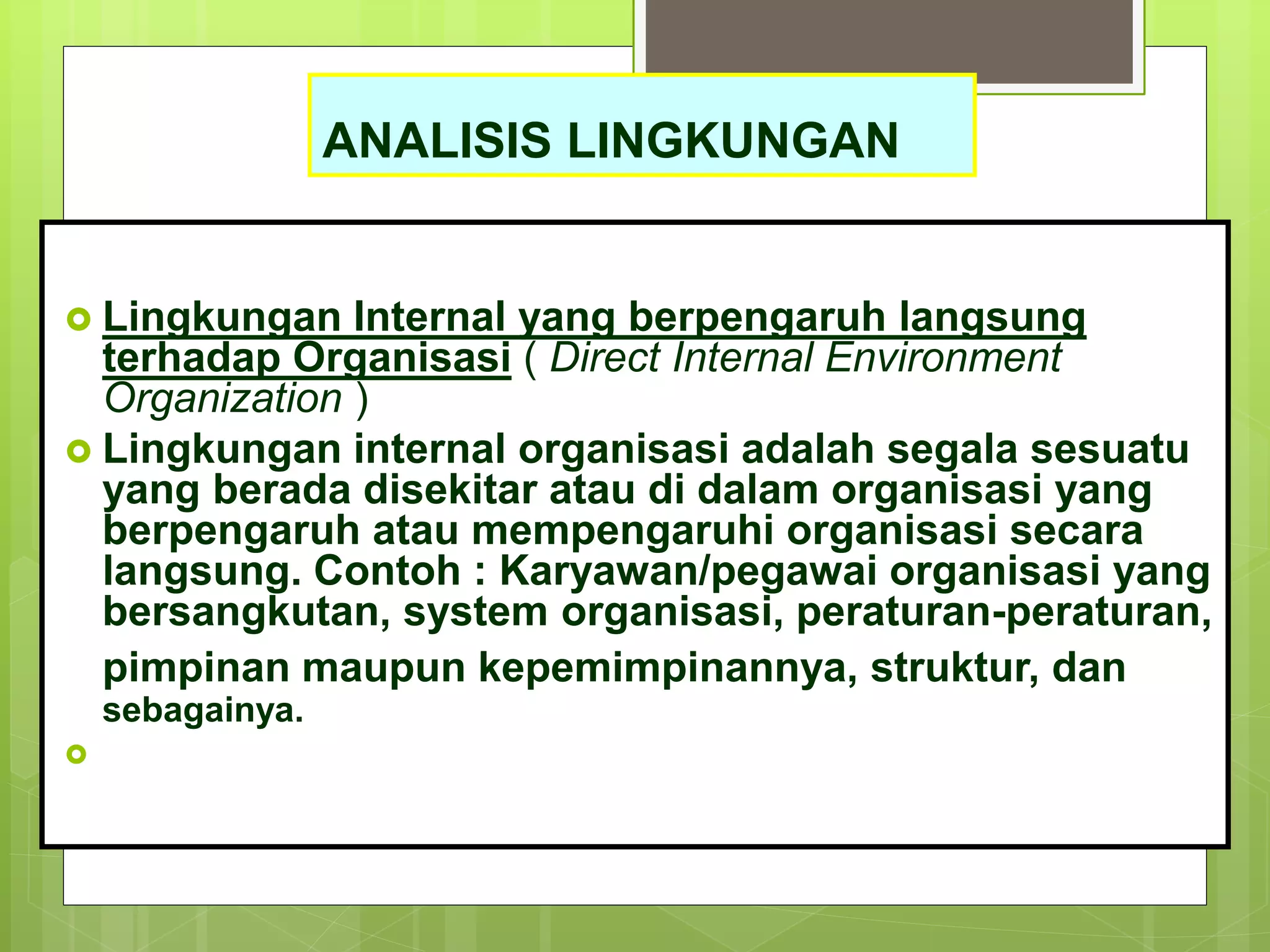 ANALISIS LINGKUNGAN
 Lingkungan Internal yang berpengaruh langsung
terhadap Organisasi ( Direct Internal Environment
Organization )
 Lingkungan internal organisasi adalah segala sesuatu
yang berada disekitar atau di dalam organisasi yang
berpengaruh atau mempengaruhi organisasi secara
langsung. Contoh : Karyawan/pegawai organisasi yang
bersangkutan, system organisasi, peraturan-peraturan,
pimpinan maupun kepemimpinannya, struktur, dan
sebagainya.

 