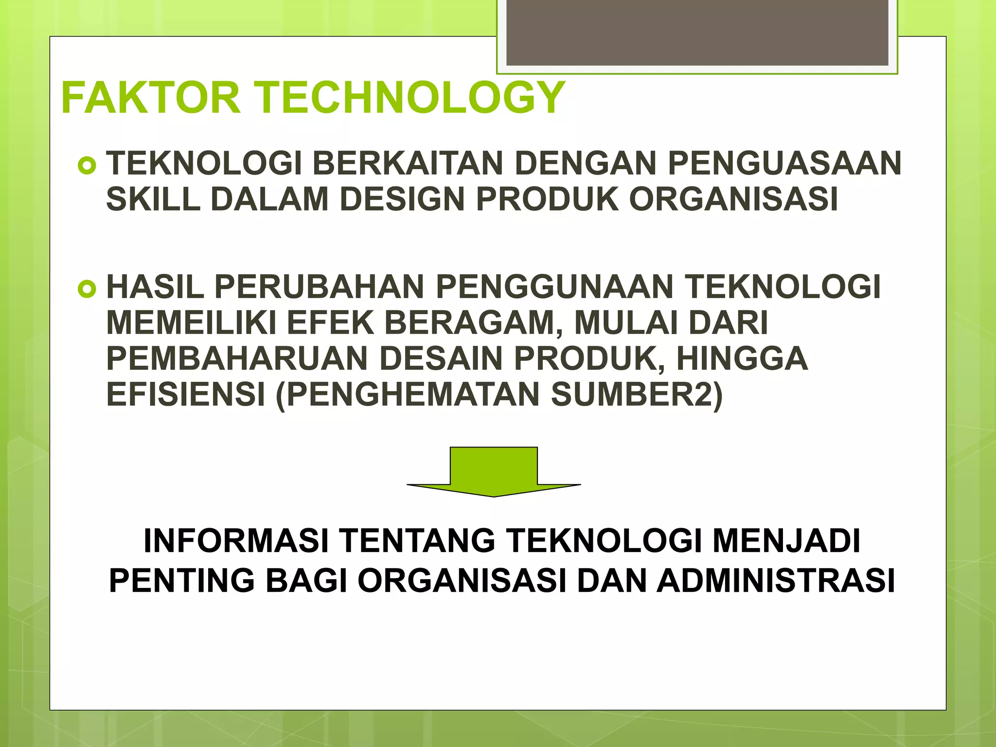 FAKTOR TECHNOLOGY
 TEKNOLOGI BERKAITAN DENGAN PENGUASAAN
SKILL DALAM DESIGN PRODUK ORGANISASI
 HASIL PERUBAHAN PENGGUNAAN TEKNOLOGI
MEMEILIKI EFEK BERAGAM, MULAI DARI
PEMBAHARUAN DESAIN PRODUK, HINGGA
EFISIENSI (PENGHEMATAN SUMBER2)
INFORMASI TENTANG TEKNOLOGI MENJADI
PENTING BAGI ORGANISASI DAN ADMINISTRASI
 