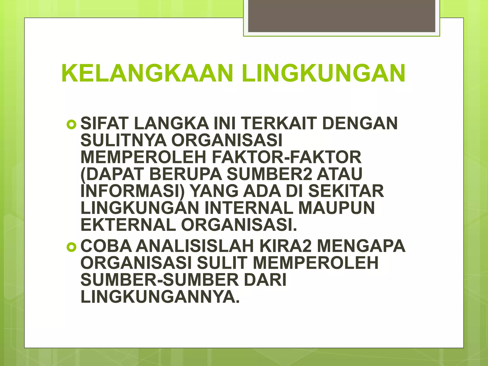 KELANGKAAN LINGKUNGAN
 SIFAT LANGKA INI TERKAIT DENGAN
SULITNYA ORGANISASI
MEMPEROLEH FAKTOR-FAKTOR
(DAPAT BERUPA SUMBER2 ATAU
INFORMASI) YANG ADA DI SEKITAR
LINGKUNGAN INTERNAL MAUPUN
EKTERNAL ORGANISASI.
 COBA ANALISISLAH KIRA2 MENGAPA
ORGANISASI SULIT MEMPEROLEH
SUMBER-SUMBER DARI
LINGKUNGANNYA.
 