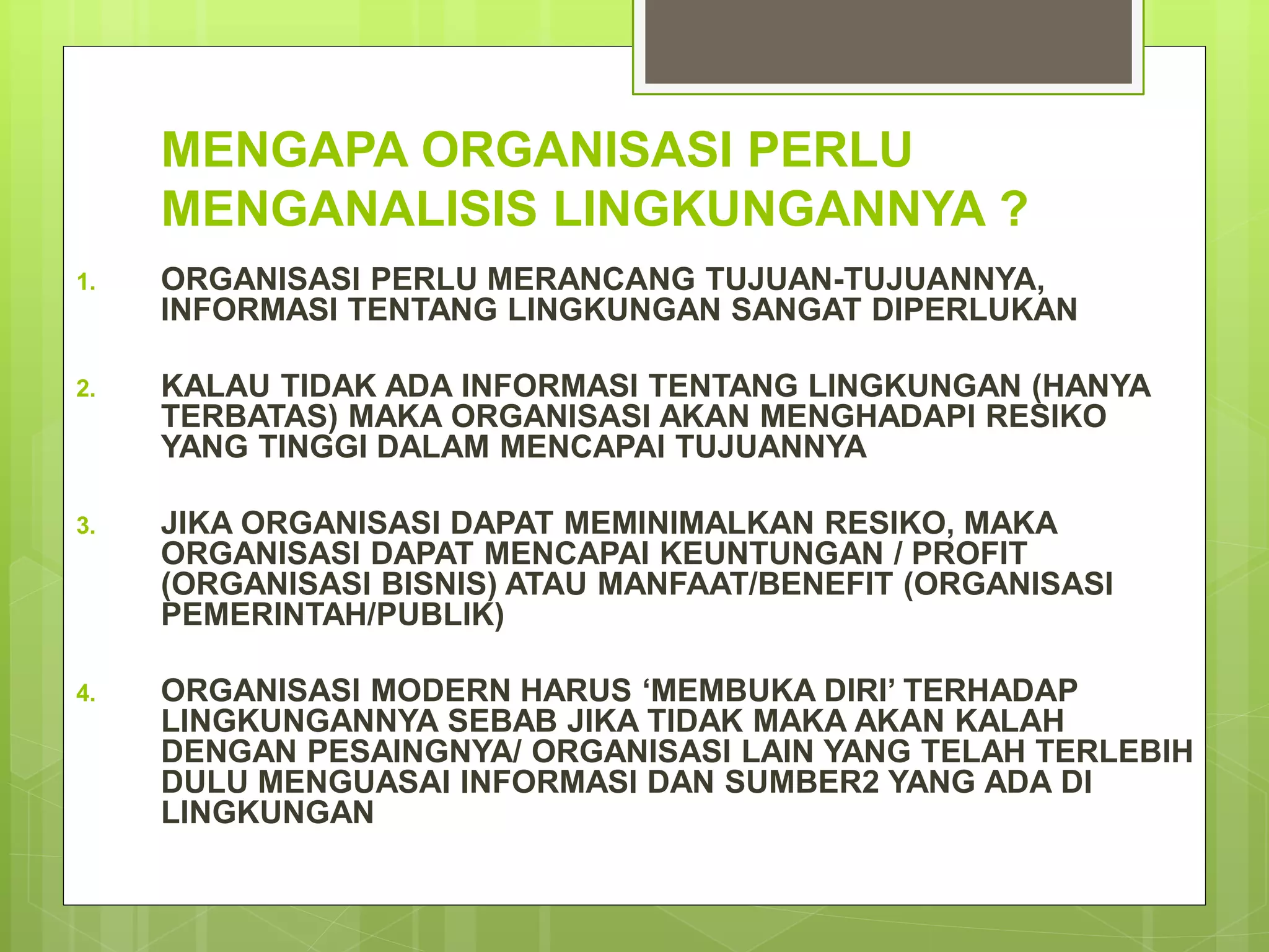 MENGAPA ORGANISASI PERLU
MENGANALISIS LINGKUNGANNYA ?
1. ORGANISASI PERLU MERANCANG TUJUAN-TUJUANNYA,
INFORMASI TENTANG LINGKUNGAN SANGAT DIPERLUKAN
2. KALAU TIDAK ADA INFORMASI TENTANG LINGKUNGAN (HANYA
TERBATAS) MAKA ORGANISASI AKAN MENGHADAPI RESIKO
YANG TINGGI DALAM MENCAPAI TUJUANNYA
3. JIKA ORGANISASI DAPAT MEMINIMALKAN RESIKO, MAKA
ORGANISASI DAPAT MENCAPAI KEUNTUNGAN / PROFIT
(ORGANISASI BISNIS) ATAU MANFAAT/BENEFIT (ORGANISASI
PEMERINTAH/PUBLIK)
4. ORGANISASI MODERN HARUS ‘MEMBUKA DIRI’ TERHADAP
LINGKUNGANNYA SEBAB JIKA TIDAK MAKA AKAN KALAH
DENGAN PESAINGNYA/ ORGANISASI LAIN YANG TELAH TERLEBIH
DULU MENGUASAI INFORMASI DAN SUMBER2 YANG ADA DI
LINGKUNGAN
 