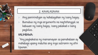 2. KAHALAGAHAN
> Ang paninindigan ay kahalagahan ng isang bagay.
> Bumubuo ng mga argumento na nagtatanggol sa
kabuuan ng isang bagay, isang palakad o isang
pagkilos.
HALIMBAWA:
“Ang pagkakaisa ng mamamayan sa pamahalaan ay
mahalaga upang malutas ang mga suliranin ng atin
lipunan.”
10
 