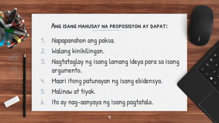 Ang isang mahusay na proposisyon ay dapat:
1. Napapanahon ang paksa.
2. Walang kinikilingan.
3. Nagtataglay ng isang lamang ideya para sa isang
argumento.
4. Maari itong patunayan ng isang ebidensya.
5. Malinaw at tiyak.
6. Ito ay nag-aanyaya ng isang pagtatalo.
12
 