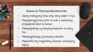 Dahilan ng Tekstong Argumentatibo
1. Upang mabigyang-linaw ang isang usapin o isyu.
2. Maipagtanggol ang sarili sa mali o masamang
propaganda laban sa kanya.
3. Makapagbahagi ng kanyang kaalaman sa ibang
tao.
4. Makapagpahayag ng kanyang saloobin.
5. Mapanatili ang magandang relasyon sa kanyang
kapwa.
13
 