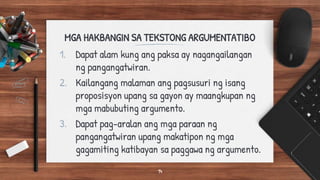 MGA HAKBANGIN SA TEKSTONG ARGUMENTATIBO
1. Dapat alam kung ang paksa ay nagangailangan
ng pangangatwiran.
2. Kailangang malaman ang pagsusuri ng isang
proposisyon upang sa gayon ay maangkupan ng
mga mabubuting argumento.
3. Dapat pag-aralan ang mga paraan ng
pangangatwiran upang makatipon ng mga
gagamiting katibayan sa paggawa ng argumento.
14
 