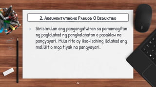 2. Argumentatibong Pabuod O Deduktibo
> Sinisimulan ang pangangatwiran sa pamamagitan
ng paglalahad ng pangkalahatan o pasaklaw na
pangyayari. Mula rito ay iisa-isahing ilalahad ang
maliliit o mga tiyak na pangyayari.
22
 