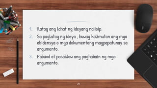 1. Ilatag ang lahat ng ideyang naiisip.
2. Sa paglatag ng ideya , huwag kalimutan ang mga
ebidensya o mga dokumentong magpapatunay sa
argumento.
3. Pabuod at pasaklaw ang paghahain ng mga
argumento.
24
 