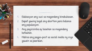 1. Edukasyon ang susi sa magandang kinabukasan.
2. Dapat gawing legal ang abortion para balance
ang populasyon.
3. Ang pagsisimba ay basehan sa magandang
katauhan.
4. Mabisa ang pagpo-post sa social media ng mga
gawain sa paaralan.
26
 