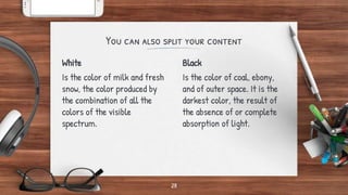 White
Is the color of milk and fresh
snow, the color produced by
the combination of all the
colors of the visible
spectrum.
You can also split your content
Black
Is the color of coal, ebony,
and of outer space. It is the
darkest color, the result of
the absence of or complete
absorption of light.
28
 