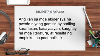 EBIDENSYA O PATUNAY
3
Ang ilan sa mga ebidensya na
pwede niyang gamitin ay sariling
karanasan, kasaysayan, kaugnay
na mga literatura, at resulta ng
empirikal na pananaliksik.
 
