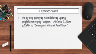1. PROPOSISYON
> Ito ay ang pahayag na inilalatag upang
pagtalunan o pag-usapan. -Melania L. Abad
(2004) sa “Linangan: Wika at Panitikan”
5
 