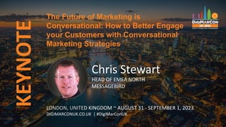 KEYNOTE
Chris Stewart
HEAD OF EMEA NORTH
MESSAGEBIRD
The Future of Marketing is
Conversational: How to Better Engage
your Customers with Conversational
Marketing Strategies
LONDON, UNITED KINGDOM ~ AUGUST 31 - SEPTEMBER 1, 2023
DIGIMARCONUK.CO.UK | #DigiMarConUK
 