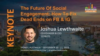 KEYNOTE
Joshua Lewthwaite
CO-FOUNDER & CEO
IZZYBOTS
The Future Of Social
Engagement: How To Fix
Dead Ends on FB & IG
SYDNEY, AUSTRALIA ~ SEPTEMBER 20 - 21, 2023
DIGIMARCONAUSTRALIA.COM | #DigiMarConAustralia
 