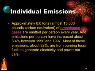 11
Individual Emissions
• Approximately 6.6 tons (almost 15,000
pounds carbon equivalent) of greenhouse
gases are emitted per person every year. And
emissions per person have increased about
3.4% between 1990 and 1997. Most of these
emissions, about 82%, are from burning fossil
fuels to generate electricity and power our
cars.
 