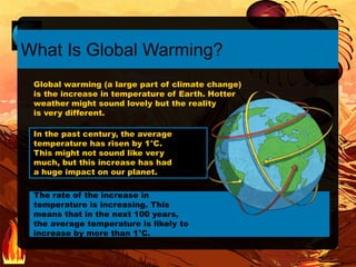 The rate of the increase in
temperature is increasing. This
means that in the next 100 years,
the average temperature is likely to
increase by more than 1°C.
In the past century, the average
temperature has risen by 1°C.
This might not sound like very
much, but this increase has had
a huge impact on our planet.
What Is Global Warming?
Global warming (a large part of climate change)
is the increase in temperature of Earth. Hotter
weather might sound lovely but the reality
is very different.
 