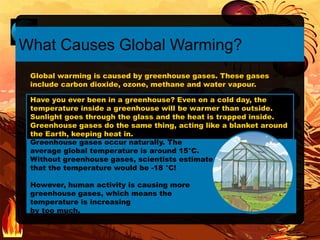 Have you ever been in a greenhouse? Even on a cold day, the
temperature inside a greenhouse will be warmer than outside.
Sunlight goes through the glass and the heat is trapped inside.
Greenhouse gases do the same thing, acting like a blanket around
the Earth, keeping heat in.
Greenhouse gases occur naturally. The
average global temperature is around 15°C.
Without greenhouse gases, scientists estimate
that the temperature would be -18 °C!
However, human activity is causing more
greenhouse gases, which means the
temperature is increasing
by too much.
What Causes Global Warming?
Global warming is caused by greenhouse gases. These gases
include carbon dioxide, ozone, methane and water vapour.
 