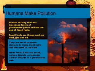 They are burnt in power
stations to make electricity
and are used to run cars.
When fossil fuels are burnt,
carbon dioxide is released.
Carbon dioxide is a greenhouse
gas.
Humans Make Pollution
Human activity that has
increased levels of
greenhouse gases include the
use of fossil fuels.
Fossil fuels are things such as
coal, gas and oil.
 