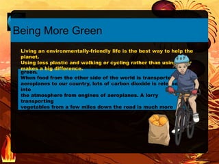 Buying locally-grown food is another great way to be more
green.
When food from the other side of the world is transported on
aeroplanes to our country, lots of carbon dioxide is released
into
the atmosphere from engines of aeroplanes. A lorry
transporting
vegetables from a few miles down the road is much more
environmentally-friendly.
Being More Green
Living an environmentally-friendly life is the best way to help the
planet.
Using less plastic and walking or cycling rather than using a car
makes a big difference.
 