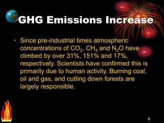 5
GHG Emissions Increase
• Since pre-industrial times atmospheric
concentrations of CO2, CH4 and N2O have
climbed by over 31%, 151% and 17%,
respectively. Scientists have confirmed this is
primarily due to human activity. Burning coal,
oil and gas, and cutting down forests are
largely responsible.
 
