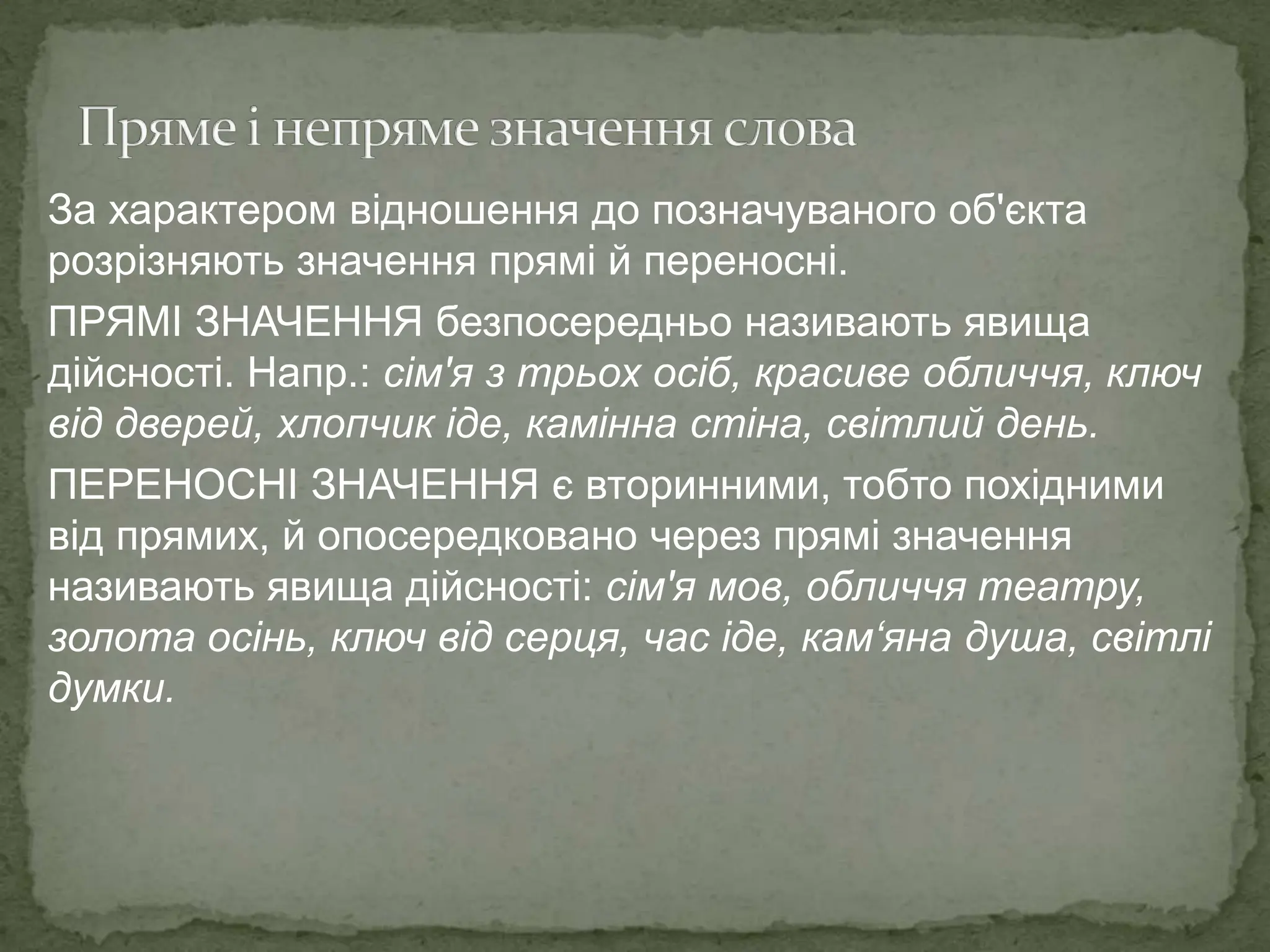 За характером відношення до позначуваного об'єкта
розрізняють значення прямі й переносні.
ПРЯМІ ЗНАЧЕННЯ безпосередньо називають явища
дійсності. Напр.: сім'я з трьох осіб, красиве обличчя, ключ
від дверей, хлопчик іде, камінна стіна, світлий день.
ПЕРЕНОСНІ ЗНАЧЕННЯ є вторинними, тобто похідними
від прямих, й опосередковано через прямі значення
називають явища дійсності: сім'я мов, обличчя театру,
золота осінь, ключ від серця, час іде, кам‘яна душа, світлі
думки.
 