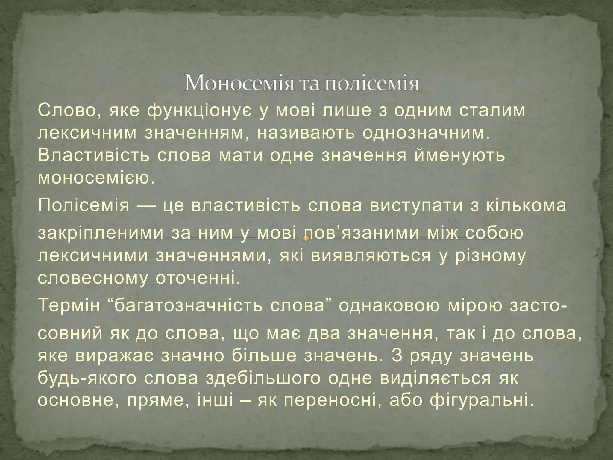 Слово, яке функціонує у мові лише з одним сталим
лексичним значенням, називають однозначним.
Властивість слова мати одне значення йменують
моносемією.
Полісемія — це властивість слова виступати з кількома
закріпленими за ним у мові пов’язаними між собою
лексичними значеннями, які виявляються у різному
словесному оточенні.
Термін “багатозначність слова” однаковою мірою засто-
совний як до слова, що має два значення, так і до слова,
яке виражає значно більше значень. З ряду значень
будь-якого слова здебільшого одне виділяється як
основне, пряме, інші – як переносні, або фігуральні.
 