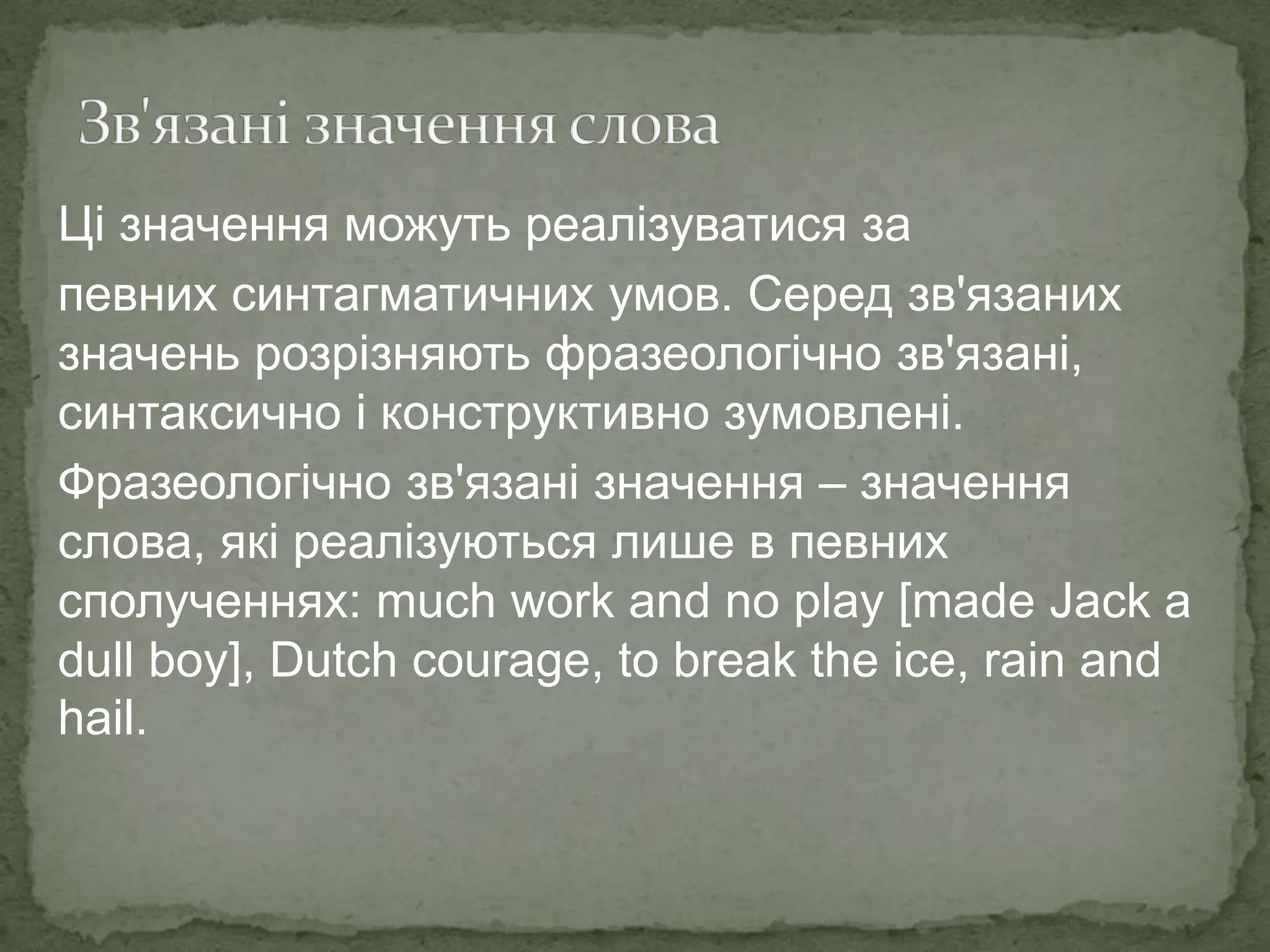 Ці значення можуть реалізуватися за
певних синтагматичних умов. Серед зв'язаних
значень розрізняють фразеологічно зв'язані,
синтаксично і конструктивно зумовлені.
Фразеологічно зв'язані значення – значення
слова, які реалізуються лише в певних
сполученнях: much work and no play [made Jack a
dull boy], Dutch courage, to break the ice, rain and
hail.
 