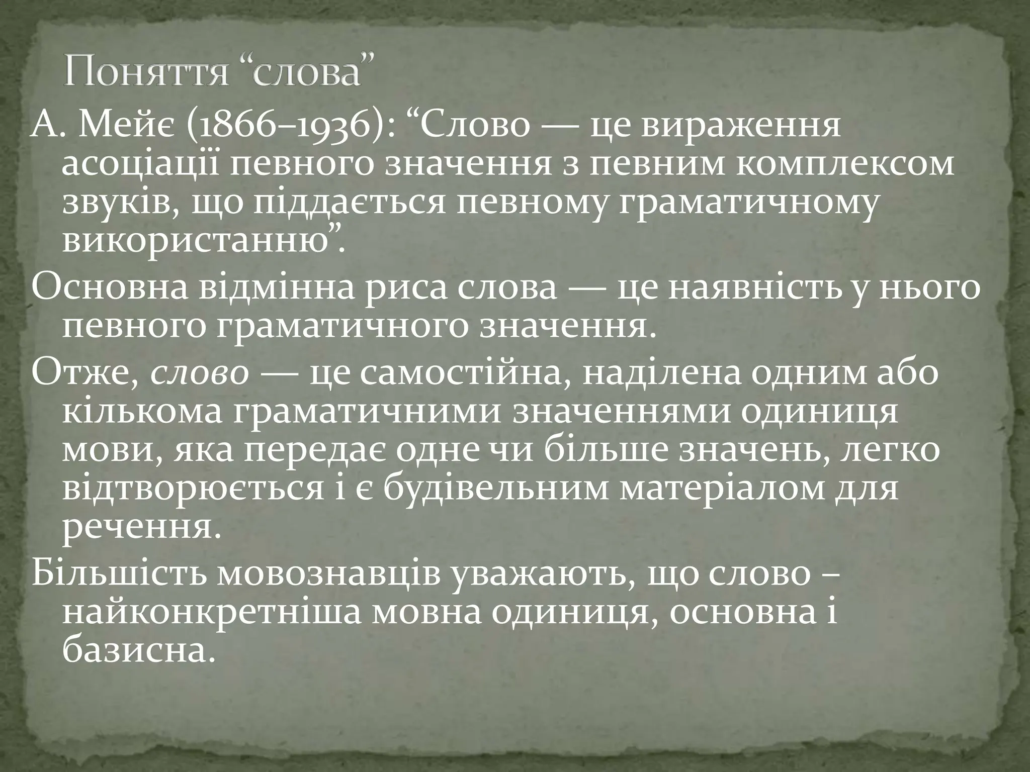 А. Мейє (1866–1936): “Слово — це вираження
асоціації певного значення з певним комплексом
звуків, що піддається певному граматичному
використанню”.
Основна відмінна риса слова — це наявність у нього
певного граматичного значення.
Отже, слово — це самостійна, наділена одним або
кількома граматичними значеннями одиниця
мови, яка передає одне чи більше значень, легко
відтворюється і є будівельним матеріалом для
речення.
Більшість мовознавців уважають, що слово –
найконкретніша мовна одиниця, основна і
базисна.
 