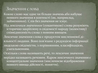 Кожне слово має одне чи більше значень або набуває
певного значення в контексті (як, наприклад,
займенники). Слів без значення не існує.
Під лексичним значенням (семантикою) слова розуміють
історично закріплену в свідомості народу (колективу)
співвіднесеність слова з певним явищем.
Лексичне значення слова є продуктом мисленневої ді-
яльності людини. Воно пов'язане з редукцією інформації
людською свідомістю, з порівнянням, класифікацією,
узагальненням.
Оскільки слова називають речі, то лексичне значення
нерідко називають речовим. Ядром лексичного значення є
концептуальне значення (мисленнєве відображення
певного явища дійсності, поняття).
 