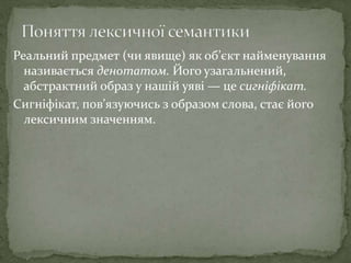 Реальний предмет (чи явище) як об’єкт найменування
називається денотатом. Його узагальнений,
абстрактний образ у нашій уяві — це сигніфікат.
Сигніфікат, пов’язуючись з образом слова, стає його
лексичним значенням.
 