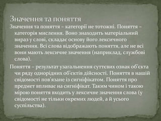Значення та поняття – категорії не тотожні. Поняття –
категорія мислення. Воно знаходить матеріальний
вираз у слові, складає основу його лексичного
значення. Всі слова відображають поняття, але не всі
вони мають лексичне значення (наприклад, службові
слова).
Поняття – результат узагальнення суттєвих ознак об’єкта
чи ряду однорідних об’єктів дійсності. Поняття в нашій
свідомості пов’язане із сигніфікатом. Поняття про
предмет впливає на сигніфікат. Таким чином і такою
мірою поняття входить у лексичне значення слова (у
свідомості не тільки окремих людей, а й усього
суспільства).
 