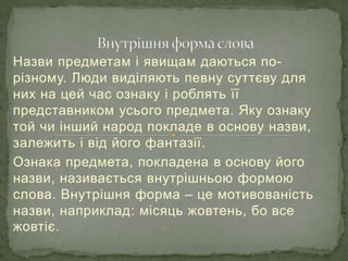 Назви предметам і явищам даються по-
різному. Люди виділяють певну суттєву для
них на цей час ознаку і роблять її
представником усього предмета. Яку ознаку
той чи інший народ покладе в основу назви,
залежить і від його фантазії.
Ознака предмета, покладена в основу його
назви, називається внутрішньою формою
слова. Внутрішня форма – це мотивованість
назви, наприклад: місяць жовтень, бо все
жовтіє.
 