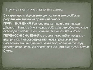 За характером відношення до позначуваного об'єкта
розрізняють значення прямі й переносні.
ПРЯМІ ЗНАЧЕННЯ безпосередньо називають явища
дійсності. Напр.: сім'я з трьох осіб, красиве обличчя, ключ
від дверей, хлопчик іде, камінна стіна, світлий день.
ПЕРЕНОСНІ ЗНАЧЕННЯ є вторинними, тобто похідними
від прямих, й опосередковано через прямі значення
називають явища дійсності: сім'я мов, обличчя театру,
золота осінь, ключ від серця, час іде, кам‘яна душа, світлі
думки.
 