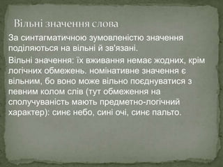 За синтагматичною зумовленістю значення
поділяються на вільні й зв'язані.
Вільні значення: їх вживання немає жодних, крім
логічних обмежень. номінативне значення є
вільним, бо воно може вільно поєднуватися з
певним колом слів (тут обмеження на
сполучуваність мають предметно-логічний
характер): синє небо, сині очі, синє пальто.
 