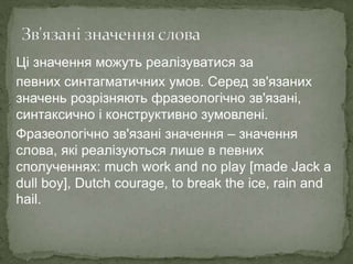 Ці значення можуть реалізуватися за
певних синтагматичних умов. Серед зв'язаних
значень розрізняють фразеологічно зв'язані,
синтаксично і конструктивно зумовлені.
Фразеологічно зв'язані значення – значення
слова, які реалізуються лише в певних
сполученнях: much work and no play [made Jack a
dull boy], Dutch courage, to break the ice, rain and
hail.
 