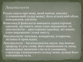 Розділ науки про мову, який вивчає лексику
(словниковий склад мови), його кількісний обсяг,
походження, систему.
Фонетика й фонологія вивчають односторонні
одиниці, що мають лише план вираження, то
лексикологія – двосторонні одиниці, які мають
план вираження і план змісту.
Лексикологія: загальна, конкретна, історична,
зіставна й прикладна.
Лексикологія – багатоаспектна наука, яка вивчає
природу й суть слова, його виникнення та зміну,
визначення значення слів та їх уживання,
структуру словникового складу мови, шляхи його
поповнення та ін.
 