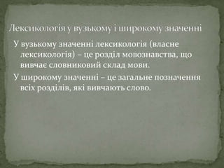 У вузькому значенні лексикологія (власне
лексикологія) – це розділ мовознавства, що
вивчає словниковий склад мови.
У широкому значенні – це загальне позначення
всіх розділів, які вивчають слово.
 