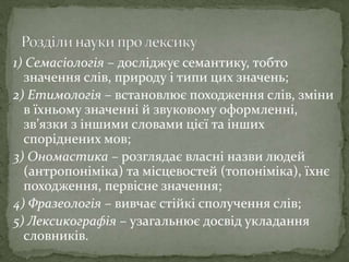 1) Семасіологія – досліджує семантику, тобто
значення слів, природу і типи цих значень;
2) Етимологія – встановлює походження слів, зміни
в їхньому значенні й звуковому оформленні,
зв’язки з іншими словами цієї та інших
споріднених мов;
3) Ономастика – розглядає власні назви людей
(антропоніміка) та місцевостей (топоніміка), їхнє
походження, первісне значення;
4) Фразеологія – вивчає стійкі сполучення слів;
5) Лексикографія – узагальнює досвід укладання
словників.
 