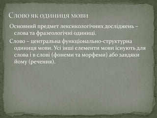 Основний предмет лексикологічних досліджень –
слова та фразеологічні одиниці.
Слово – центральна функціонально-структурна
одиниця мови. Усі інші елементи мови існують для
слова і в слові (фонеми та морфеми) або завдяки
йому (речення).
 