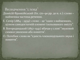 Діонісій Франкійський (бл. 170–90 рр. до н. е.): слово –
найменша частина речення.
Е. Сепір (1884 – 1939): слово – це “один з найменших,
цілком самодостатній елемент ізольованого змісту”.
В. Богородицький (1857–1941) вбачав у слові “звуковий
символ уявлення або поняття”.
О. Потебня: слово як “єдність членоподільного звука і
поняття”.
 